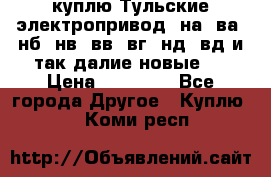 куплю Тульские электропривод  на, ва, нб, нв, вв, вг, нд, вд и так далие новые   › Цена ­ 85 500 - Все города Другое » Куплю   . Коми респ.